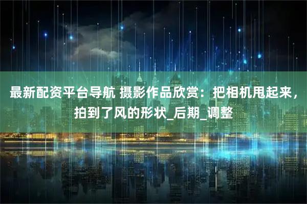 最新配资平台导航 摄影作品欣赏：把相机甩起来，拍到了风的形状_后期_调整