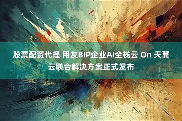 股票配资代理 用友BIP企业AI全栈云 On 天翼云联合解决方案正式发布