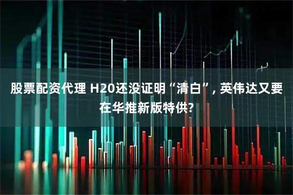 股票配资代理 H20还没证明“清白”, 英伟达又要在华推新版特供?