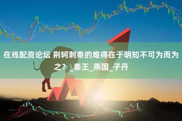 在线配资论坛 荆轲刺秦的难得在于明知不可为而为之？_秦王_燕国_子丹