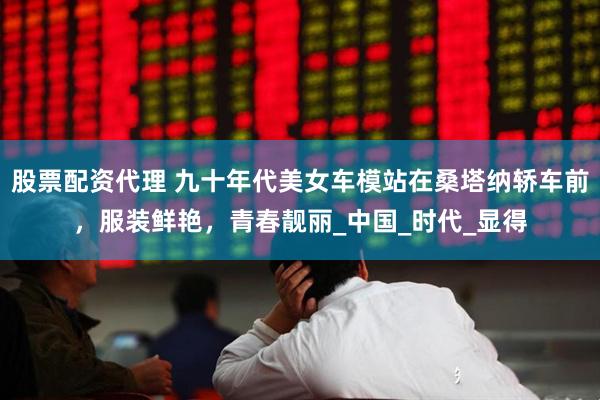 股票配资代理 九十年代美女车模站在桑塔纳轿车前，服装鲜艳，青春靓丽_中国_时代_显得