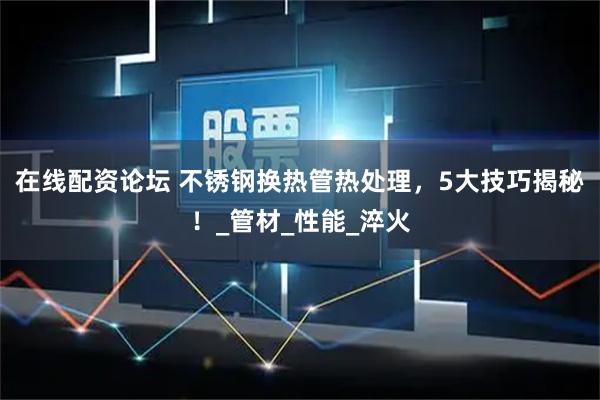 在线配资论坛 不锈钢换热管热处理，5大技巧揭秘！_管材_性能_淬火