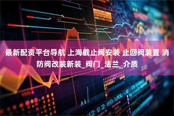 最新配资平台导航 上海截止阀安装 止回阀装置 消防阀改装新装_阀门_法兰_介质