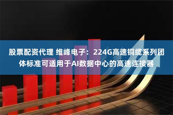 股票配资代理 维峰电子：224G高速铜缆系列团体标准可适用于AI数据中心的高速连接器