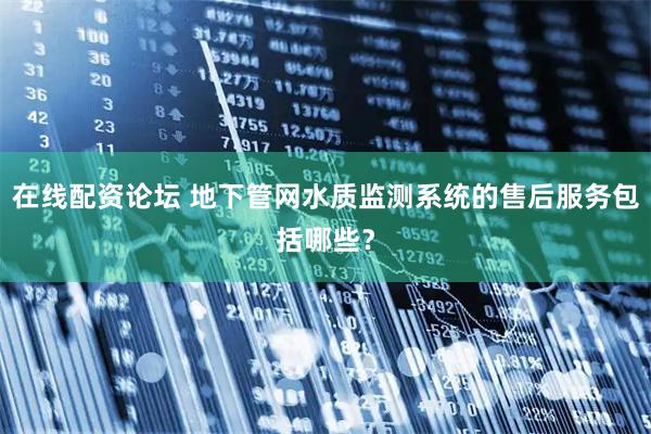 在线配资论坛 地下管网水质监测系统的售后服务包括哪些？