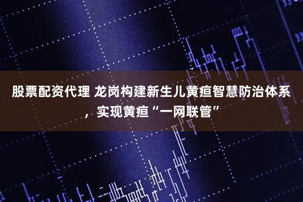 股票配资代理 龙岗构建新生儿黄疸智慧防治体系，实现黄疸“一网联管”