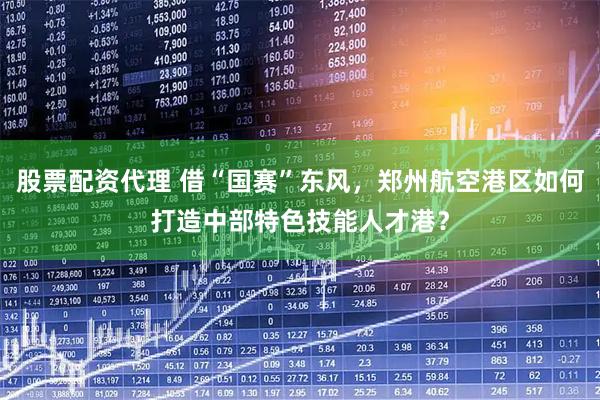 股票配资代理 借“国赛”东风，郑州航空港区如何打造中部特色技能人才港？