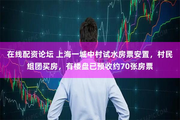 在线配资论坛 上海一城中村试水房票安置，村民组团买房，有楼盘已预收约70张房票