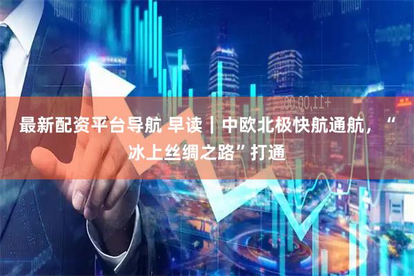 最新配资平台导航 早读｜中欧北极快航通航，“冰上丝绸之路”打通