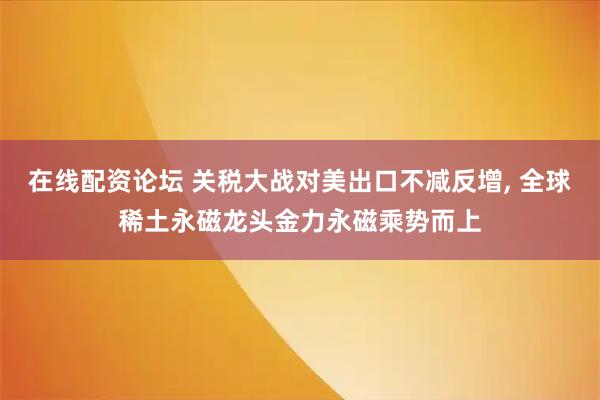在线配资论坛 关税大战对美出口不减反增, 全球稀土永磁龙头金力永磁乘势而上
