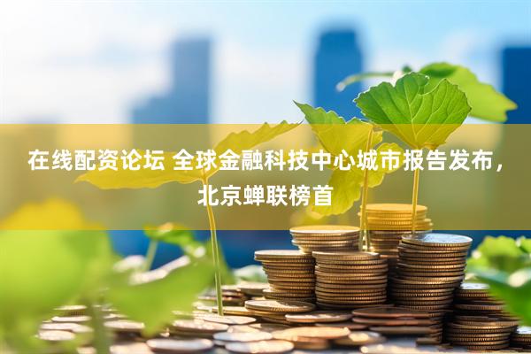 在线配资论坛 全球金融科技中心城市报告发布，北京蝉联榜首