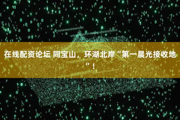 在线配资论坛 同宝山，环湖北岸“第一晨光接收地”！