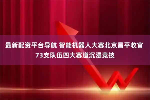 最新配资平台导航 智能机器人大赛北京昌平收官 73支队伍四大赛道沉浸竞技