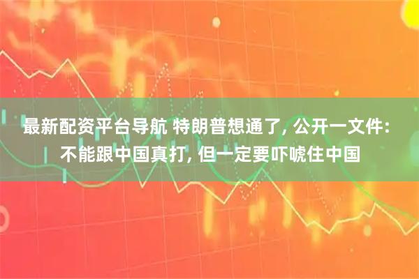 最新配资平台导航 特朗普想通了, 公开一文件: 不能跟中国真打, 但一定要吓唬住中国