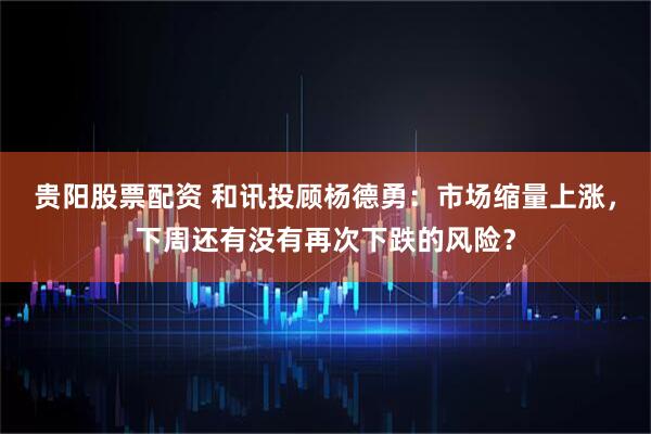 贵阳股票配资 和讯投顾杨德勇：市场缩量上涨，下周还有没有再次下跌的风险？