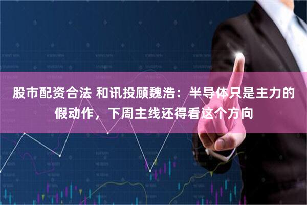 股市配资合法 和讯投顾魏浩：半导体只是主力的假动作，下周主线还得看这个方向
