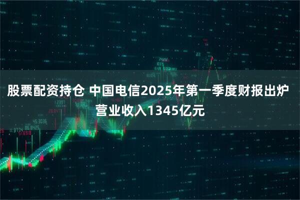 股票配资持仓 中国电信2025年第一季度财报出炉 营业收入1345亿元
