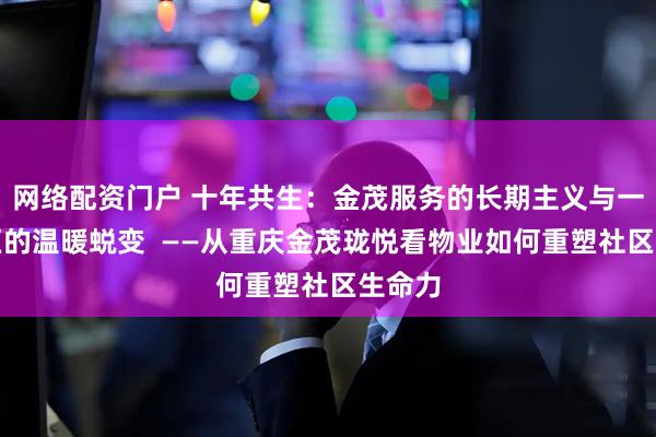 网络配资门户 十年共生：金茂服务的长期主义与一座社区的温暖蜕变  ——从重庆金茂珑悦看物业如何重塑社区生命力