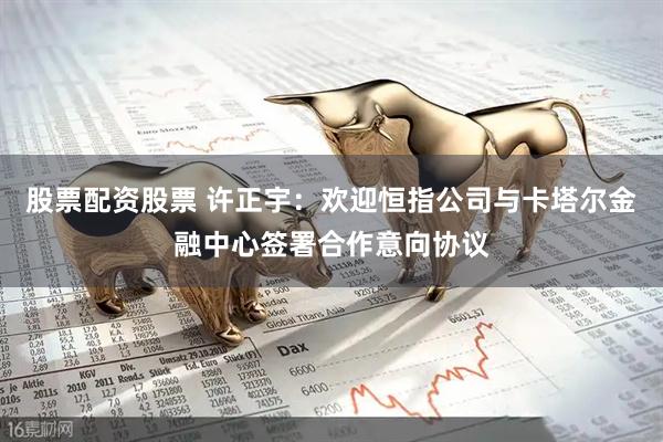 股票配资股票 许正宇：欢迎恒指公司与卡塔尔金融中心签署合作意向协议