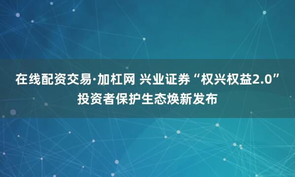 在线配资交易·加杠网 兴业证券“权兴权益2.0”投资者保护生态焕新发布