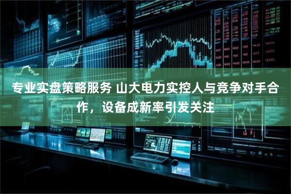 专业实盘策略服务 山大电力实控人与竞争对手合作，设备成新率引发关注