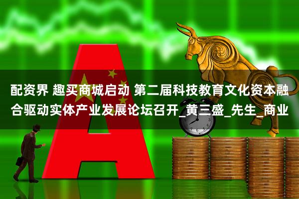 配资界 趣买商城启动 第二届科技教育文化资本融合驱动实体产业发展论坛召开_黄三盛_先生_商业