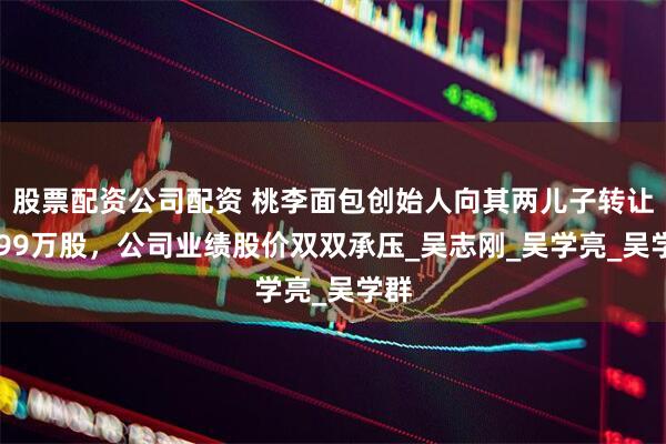股票配资公司配资 桃李面包创始人向其两儿子转让3199万股，公司业绩股价双双承压_吴志刚_吴学亮_吴学群