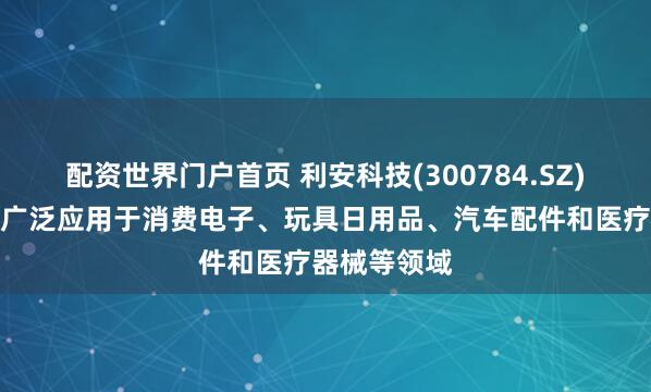 配资世界门户首页 利安科技(300784.SZ)：主要产品广泛应用于消费电子、玩具日用品、汽车配件和医疗器械等领域