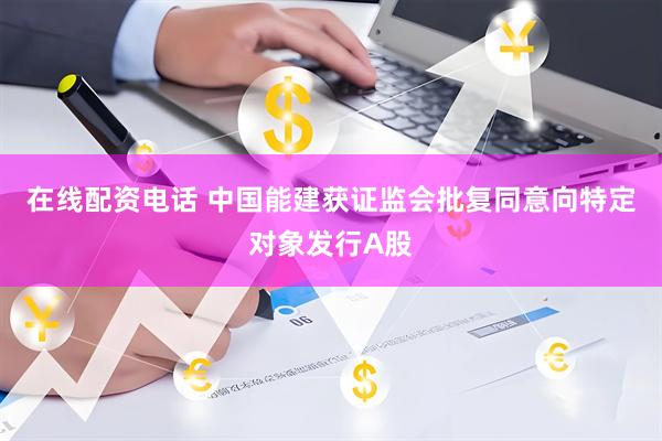 在线配资电话 中国能建获证监会批复同意向特定对象发行A股