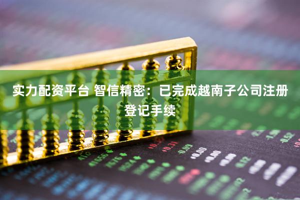 实力配资平台 智信精密：已完成越南子公司注册登记手续