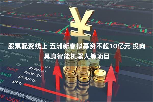 股票配资线上 五洲新春拟募资不超10亿元 投向具身智能机器人等项目