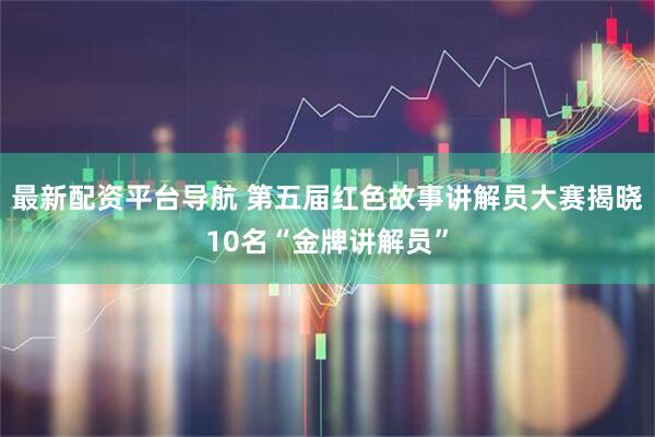 最新配资平台导航 第五届红色故事讲解员大赛揭晓10名“金牌讲解员”