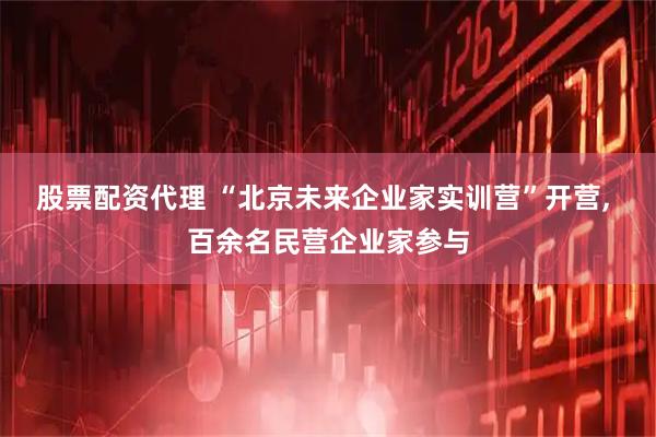 股票配资代理 “北京未来企业家实训营”开营, 百余名民营企业家参与
