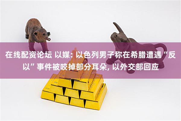 在线配资论坛 以媒: 以色列男子称在希腊遭遇“反以”事件被咬掉部分耳朵, 以外交部回应