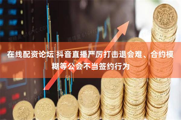 在线配资论坛 抖音直播严厉打击退会难、合约模糊等公会不当签约行为