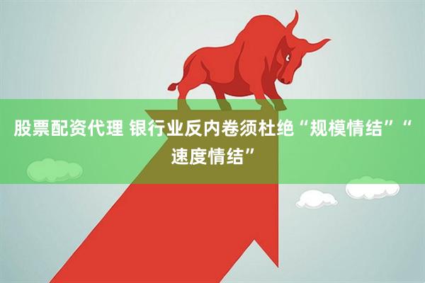 股票配资代理 银行业反内卷须杜绝“规模情结”“速度情结”