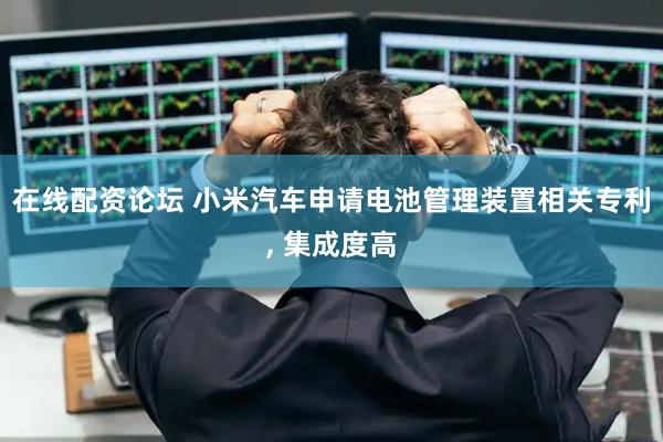 在线配资论坛 小米汽车申请电池管理装置相关专利, 集成度高