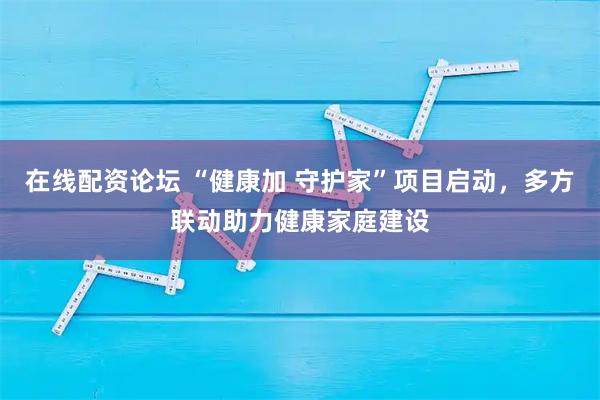 在线配资论坛 “健康加 守护家”项目启动,多方联动助力健康家庭建设