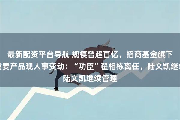 最新配资平台导航 规模曾超百亿，招商基金旗下这只重要产品现人事变动：“功臣”翟相栋离任，陆文凯继续管理