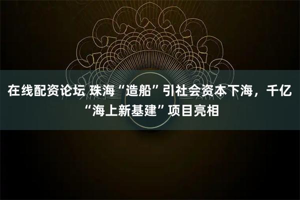 在线配资论坛 珠海“造船”引社会资本下海，千亿“海上新基建”项目亮相