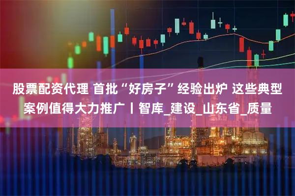 股票配资代理 首批“好房子”经验出炉 这些典型案例值得大力推广丨智库_建设_山东省_质量