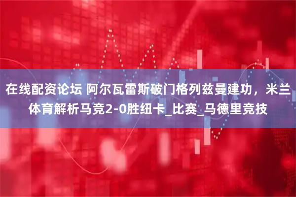 在线配资论坛 阿尔瓦雷斯破门格列兹曼建功，米兰体育解析马竞2-0胜纽卡_比赛_马德里竞技