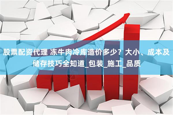 股票配资代理 冻牛肉冷库造价多少？大小、成本及储存技巧全知道_包装_施工_品质