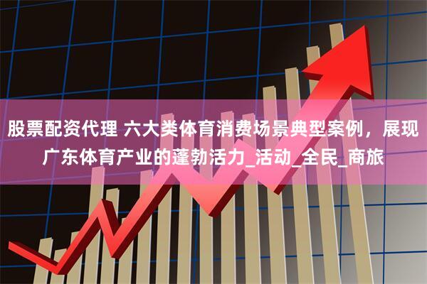 股票配资代理 六大类体育消费场景典型案例，展现广东体育产业的蓬勃活力_活动_全民_商旅