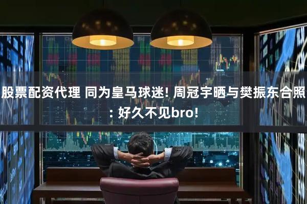 股票配资代理 同为皇马球迷! 周冠宇晒与樊振东合照: 好久不见bro!