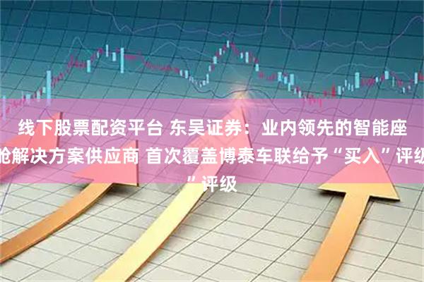 线下股票配资平台 东吴证券：业内领先的智能座舱解决方案供应商 首次覆盖博泰车联给予“买入”评级